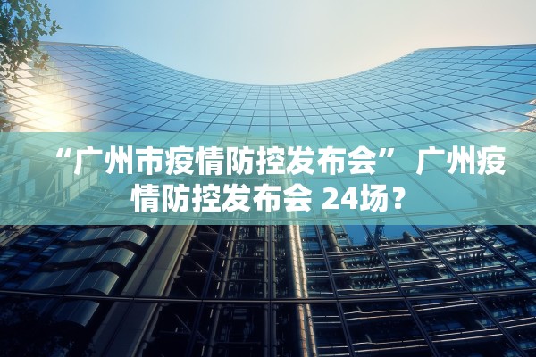 “广州市疫情防控发布会” 广州疫情防控发布会 24场？