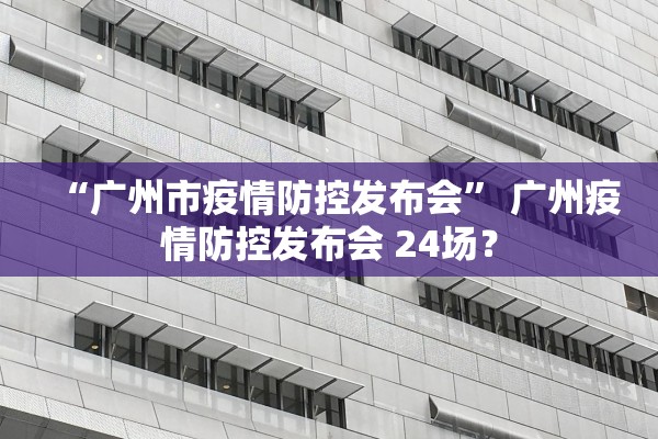 “广州市疫情防控发布会	” 广州疫情防控发布会 24场？