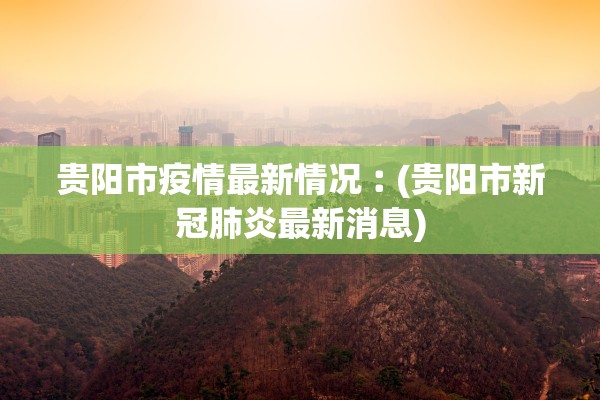 贵阳市疫情最新情况︰(贵阳市新冠肺炎最新消息)