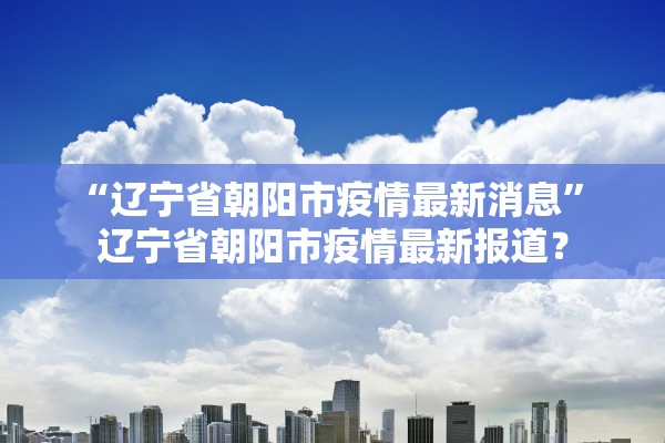 “辽宁省朝阳市疫情最新消息” 辽宁省朝阳市疫情最新报道？