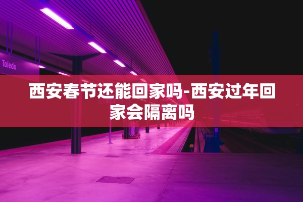 西安春节还能回家吗-西安过年回家会隔离吗