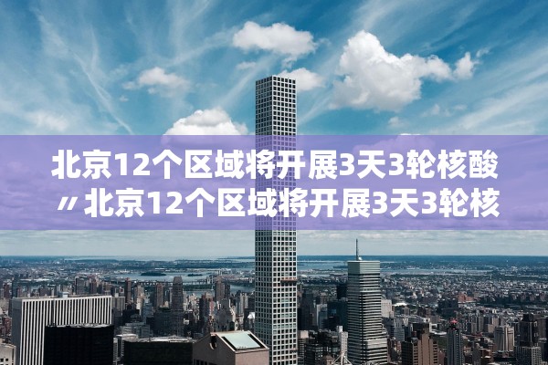 北京12个区域将开展3天3轮核酸〃北京12个区域将开展3天3轮核酸检测