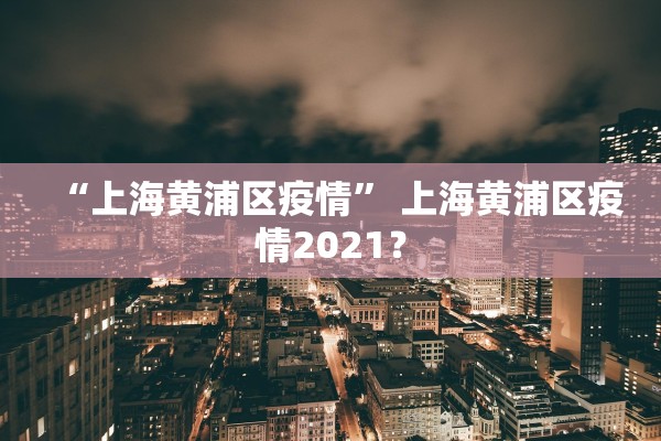 “上海黄浦区疫情	” 上海黄浦区疫情2021？