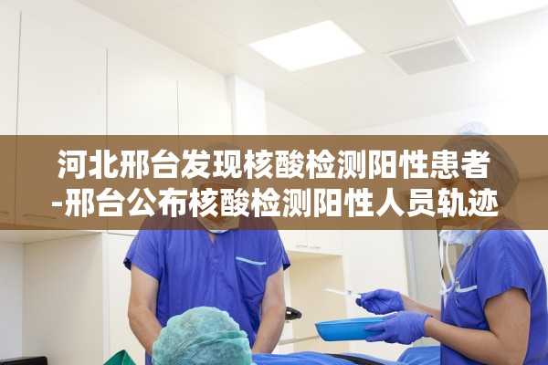 河北邢台发现核酸检测阳性患者-邢台公布核酸检测阳性人员轨迹 河北邢台发现核酸检测阳性患者-邢台公布核酸检测阳性人员轨迹
