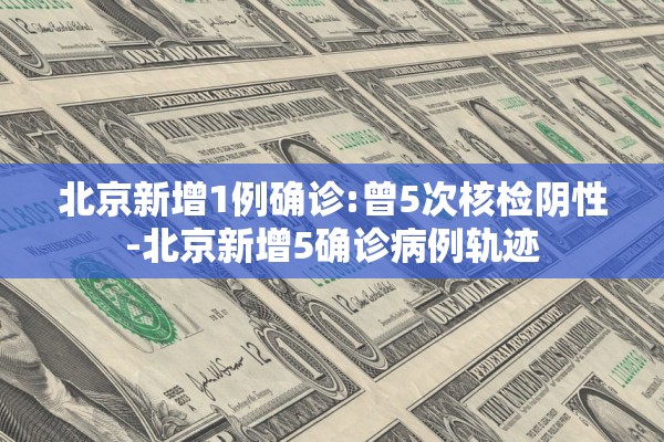 北京新增1例确诊:曾5次核检阴性-北京新增5确诊病例轨迹