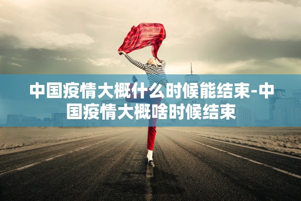中国疫情大概什么时候能结束-中国疫情大概啥时候结束 中国疫情大概什么时候能结束-中国疫情大概啥时候结束