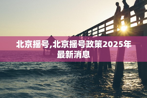 北京摇号,北京摇号政策2025年最新消息 北京摇号,北京摇号政策2025年最新消息