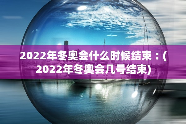 2022年冬奥会什么时候结束︰(2022年冬奥会几号结束)