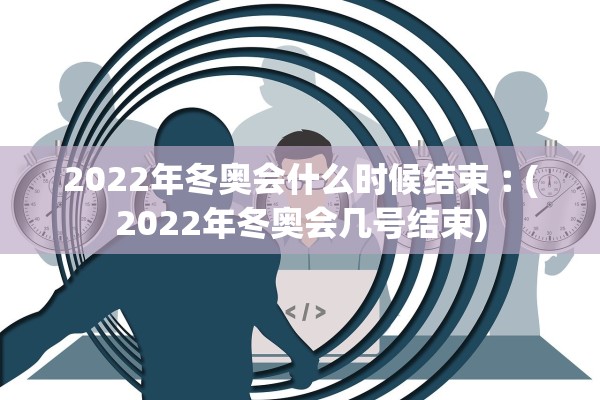 2022年冬奥会什么时候结束︰(2022年冬奥会几号结束)
