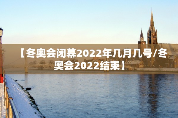 【冬奥会闭幕2022年几月几号/冬奥会2022结束】