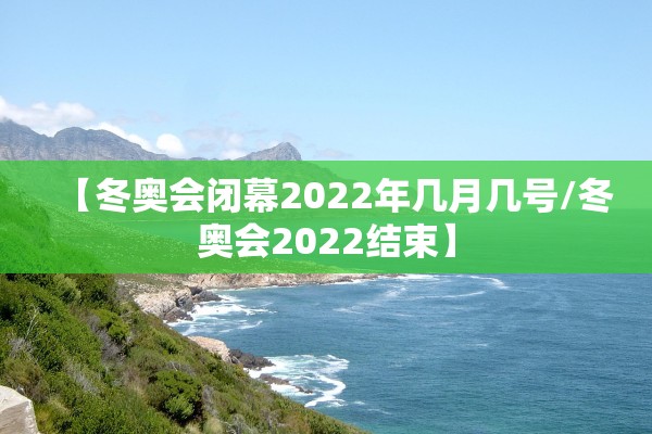【冬奥会闭幕2022年几月几号/冬奥会2022结束】