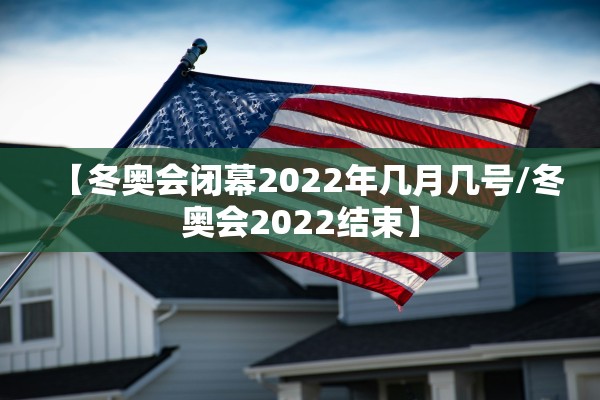 【冬奥会闭幕2022年几月几号/冬奥会2022结束】