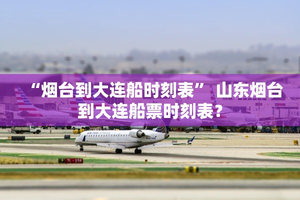 “烟台到大连船时刻表	” 山东烟台到大连船票时刻表？