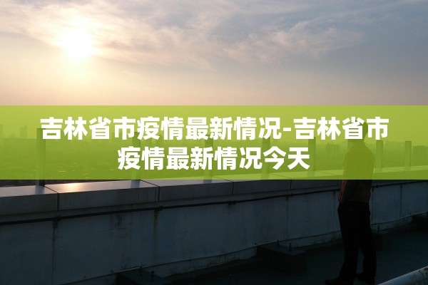 吉林省市疫情最新情况-吉林省市疫情最新情况今天