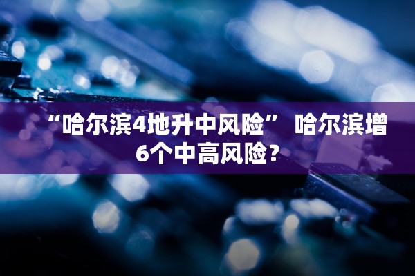 “哈尔滨4地升中风险	” 哈尔滨增6个中高风险？