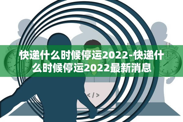 快递什么时候停运2022-快递什么时候停运2022最新消息
