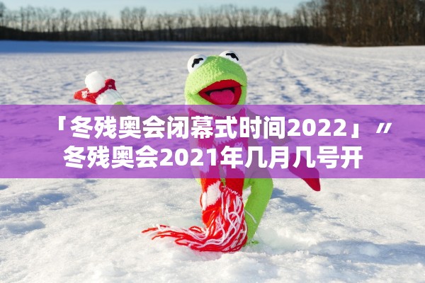 「冬残奥会闭幕式时间2022」〃冬残奥会2021年几月几号开