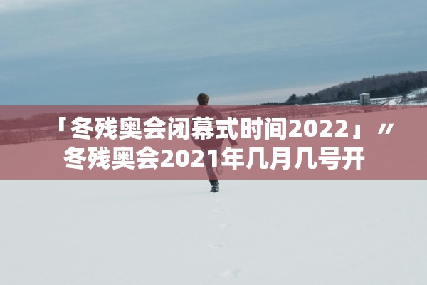 「冬残奥会闭幕式时间2022」〃冬残奥会2021年几月几号开