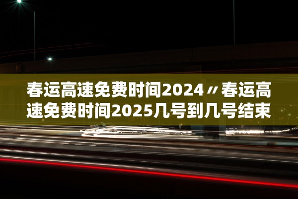 春运高速免费时间2024〃春运高速免费时间2025几号到几号结束