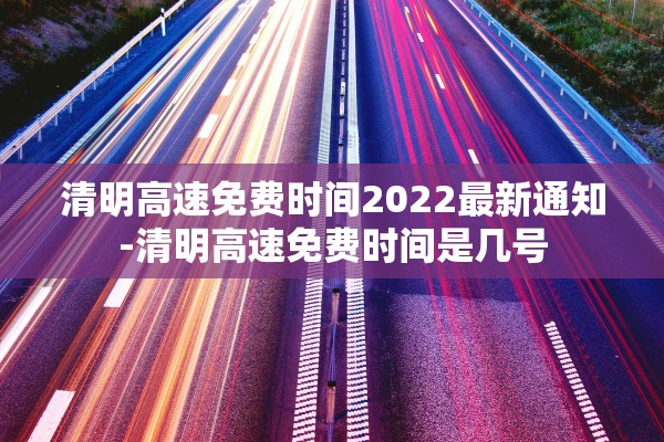 清明高速免费时间2022最新通知-清明高速免费时间是几号