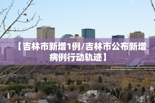 【吉林市新增1例/吉林市公布新增病例行动轨迹】