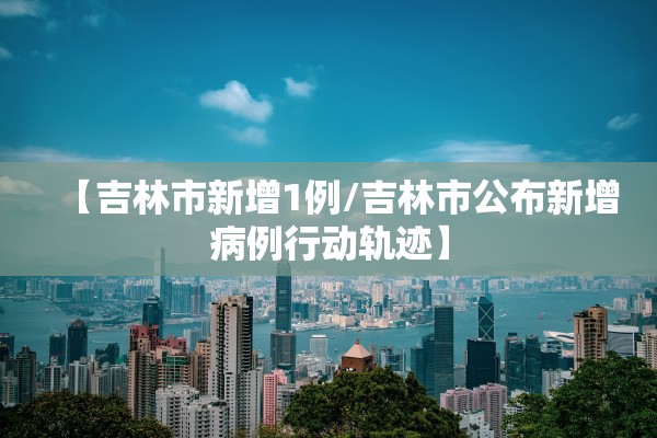 【吉林市新增1例/吉林市公布新增病例行动轨迹】
