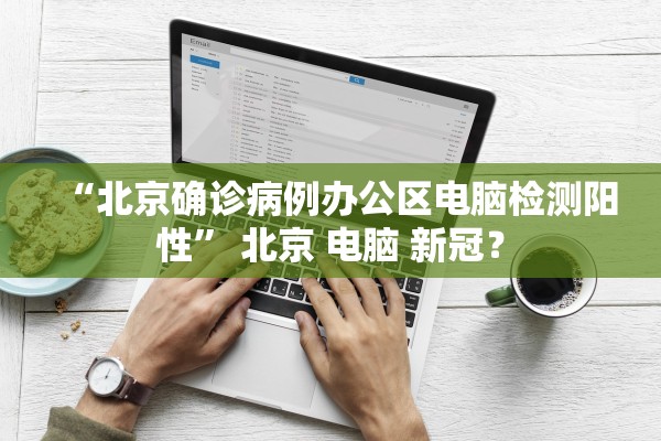 “北京确诊病例办公区电脑检测阳性” 北京 电脑 新冠？