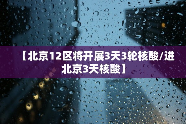 【北京12区将开展3天3轮核酸/进北京3天核酸】