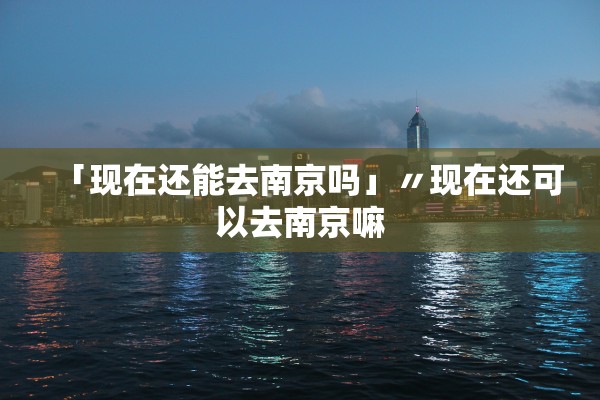 「现在还能去南京吗」〃现在还可以去南京嘛
