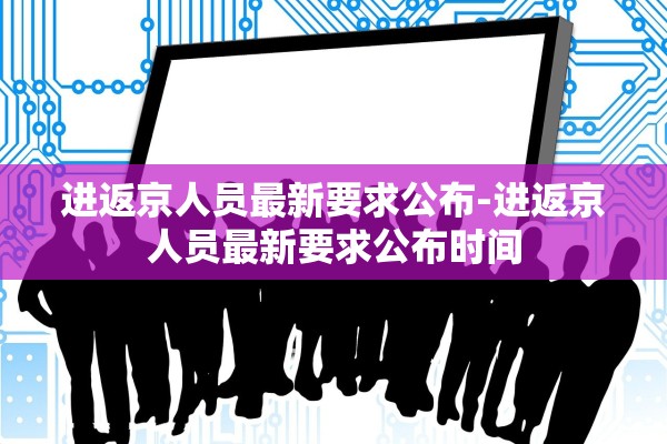 进返京人员最新要求公布-进返京人员最新要求公布时间