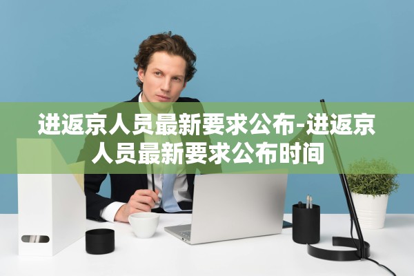 进返京人员最新要求公布-进返京人员最新要求公布时间