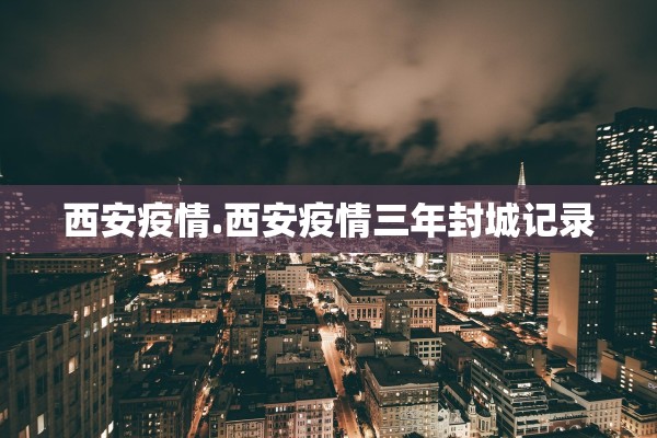 西安疫情.西安疫情三年封城记录