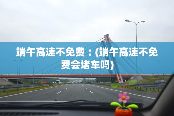 端午高速不免费︰(端午高速不免费会堵车吗)