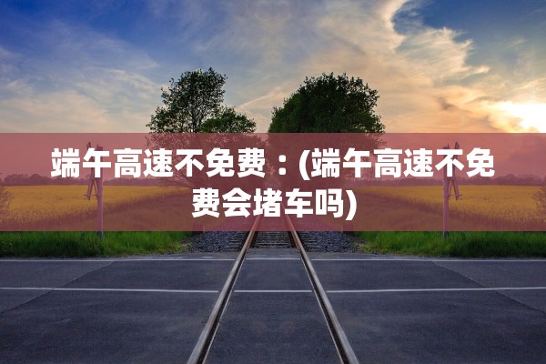 端午高速不免费︰(端午高速不免费会堵车吗)