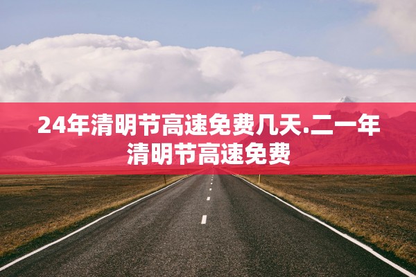 24年清明节高速免费几天.二一年清明节高速免费