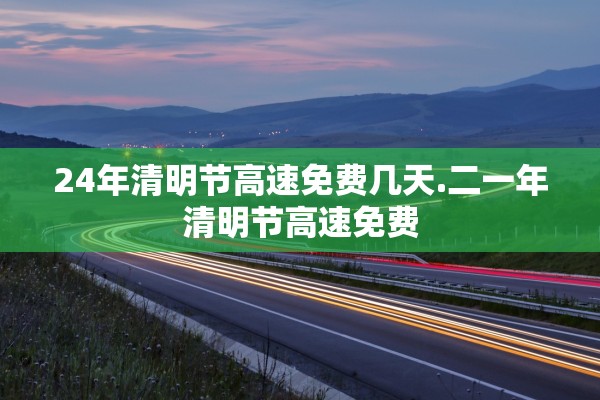 24年清明节高速免费几天.二一年清明节高速免费