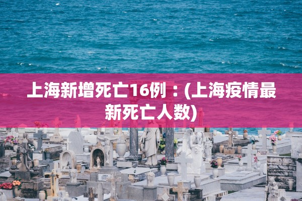 上海新增死亡16例︰(上海疫情最新死亡人数)