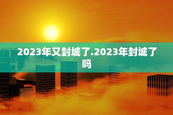 2023年又封城了.2023年封城了吗