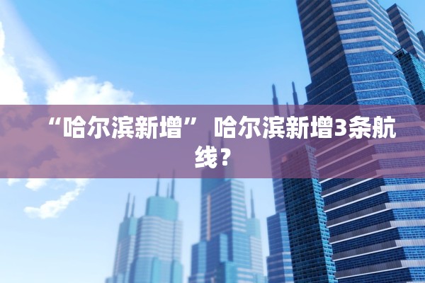 “哈尔滨新增” 哈尔滨新增3条航线？