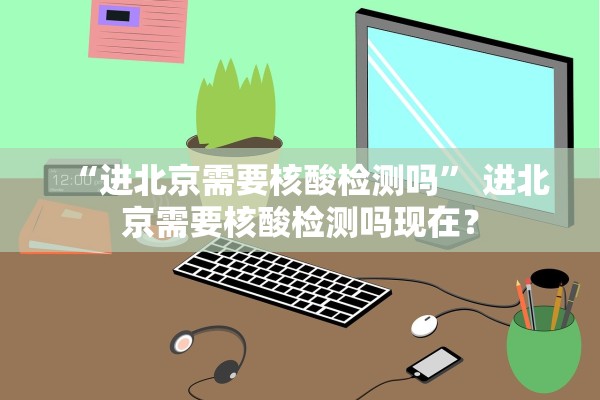 “进北京需要核酸检测吗	” 进北京需要核酸检测吗现在？