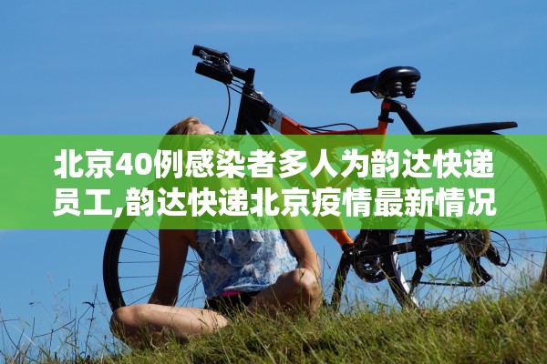 北京40例感染者多人为韵达快递员工,韵达快递北京疫情最新情况