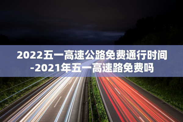 2022五一高速公路免费通行时间-2021年五一高速路免费吗 2022五一高速公路免费通行时间-2021年五一高速路免费吗
