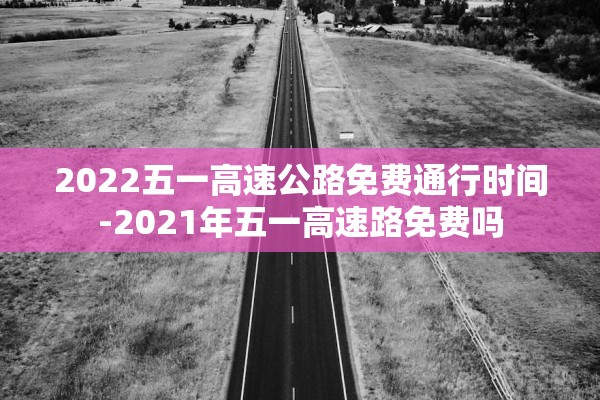 2022五一高速公路免费通行时间-2021年五一高速路免费吗 2022五一高速公路免费通行时间-2021年五一高速路免费吗