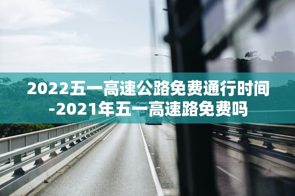 2022五一高速公路免费通行时间-2021年五一高速路免费吗 2022五一高速公路免费通行时间-2021年五一高速路免费吗
