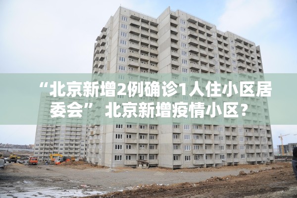 “北京新增2例确诊1人住小区居委会” 北京新增疫情小区？