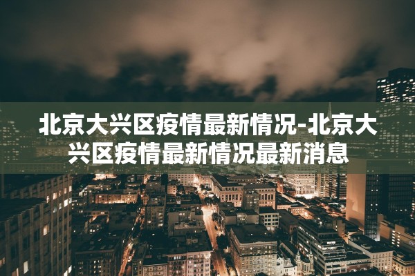北京大兴区疫情最新情况-北京大兴区疫情最新情况最新消息 北京大兴区疫情最新情况-北京大兴区疫情最新情况最新消息