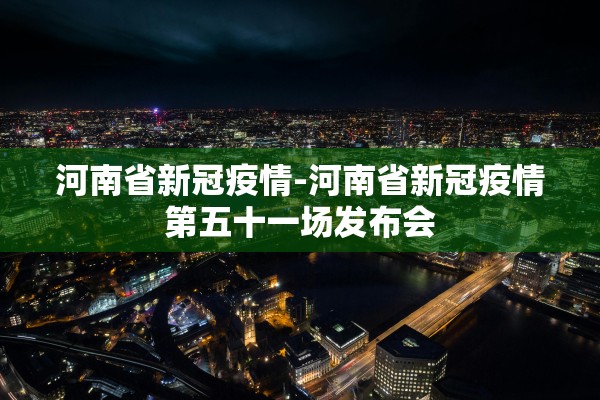 河南省新冠疫情-河南省新冠疫情第五十一场发布会
