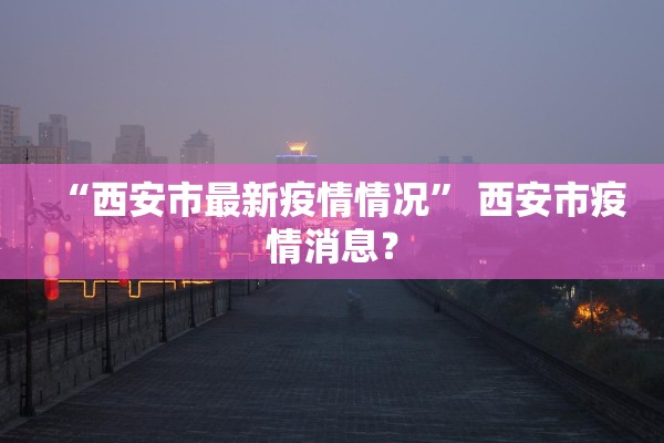 “西安市最新疫情情况” 西安市疫情消息？