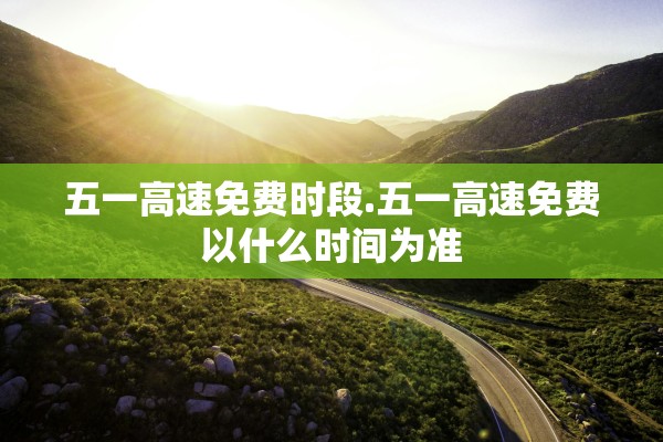 五一高速免费时段.五一高速免费以什么时间为准