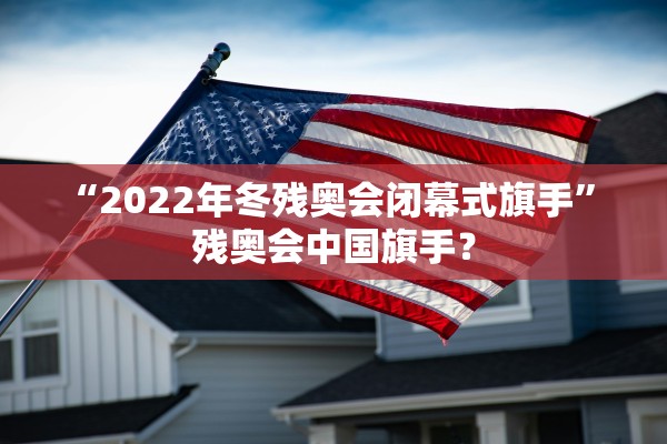 “2022年冬残奥会闭幕式旗手” 残奥会中国旗手？